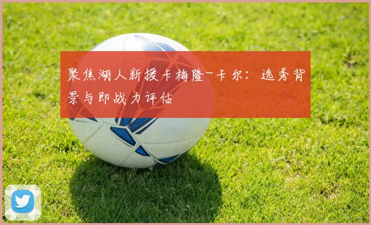 聚焦湖人新援卡梅隆-卡尔：选秀背景与即战力评估