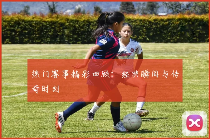 热门赛事精彩回顾:经典瞬间与传奇时刻