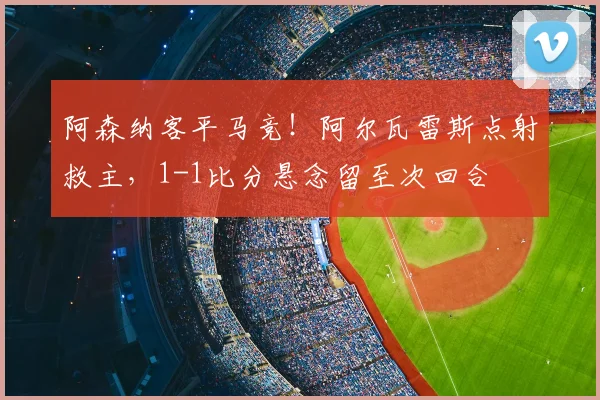 阿森纳客平马竞!阿尔瓦雷斯点射救主,1-1比分悬念留至次回合