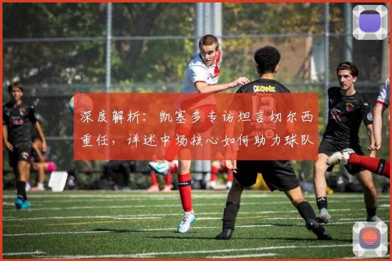 深度解析:凯塞多专访坦言切尔西重任,详述中场核心如何助力球队复兴