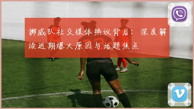 挪威队社交媒体热议背后:深度解读近期爆火原因与话题焦点