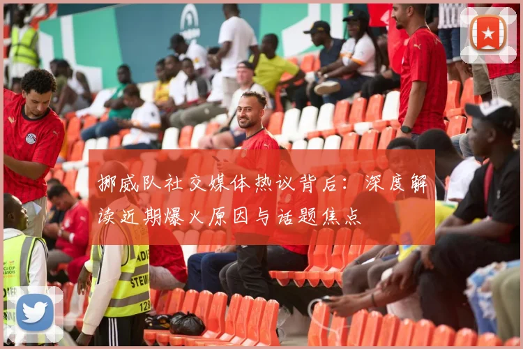 挪威队社交媒体热议背后：深度解读近期爆火原因与话题焦点