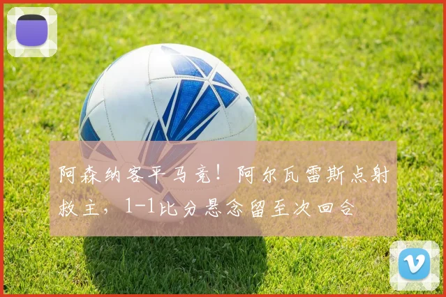 阿森纳客平马竞！阿尔瓦雷斯点射救主，1-1比分悬念留至次回合