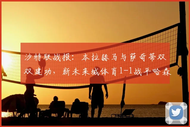 沙特联战报：本拉赫马与萨奇蒂双双建功，新未来城体育1-1战平哈森姆